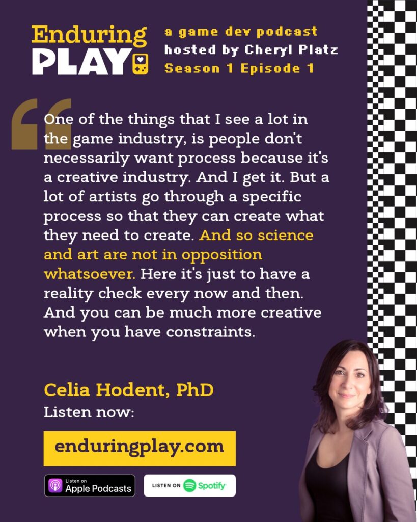 Celia Hodent social media quote image from Enduring Play: "One of the things that I see a lot in the game industry is people don't necessarily want process because it's a creative industry. And I get it. But a lot of artists go through a specific process so that they can create what they need to create. And so science and art are not in opposition whatsoever. Here it's just to have a reality check every now and then. And you can be much more creative when you have constraints."