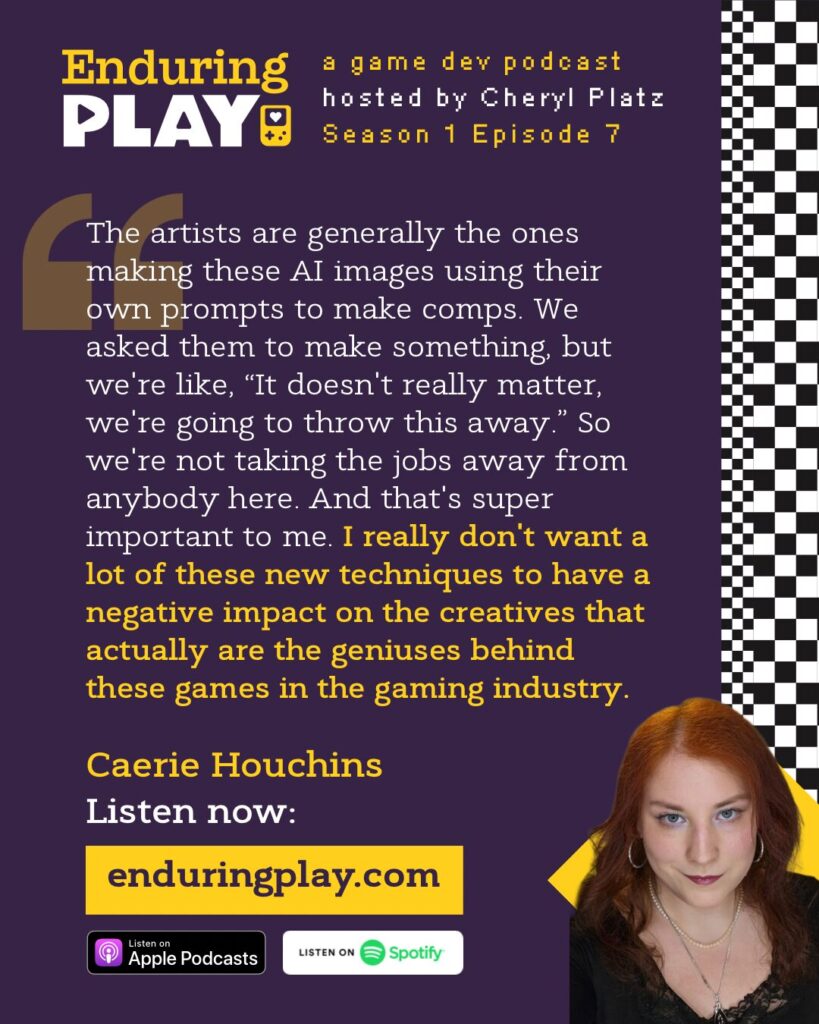 Caerie Houchins on Season 1 Episode 7 of Enduring Play, a game development podcast hosted by Cheryl Platz: “ The artists are generally the ones making these AI images using their own prompts to make comps. We asked them to make something, but we're like, “It doesn't really matter, we're going to throw this away.” So we're not taking the jobs away from anybody here. And that's super important to me. I really don't want a lot of these new techniques to have a negative impact on the creatives that actually are the geniuses behind these games in the gaming industry.”