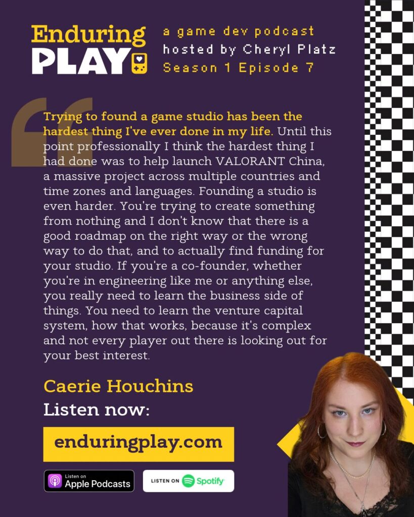 Caerie Houchins on Season 1 Episode 7 of Enduring Play, a Game Development Podcast hosted by Cheryl Platz: “ Trying to found a game studio has been the hardest thing I've ever done in my life. Until this point professionally I think the hardest thing I had done was to help launch VALORANT China, a massive project across multiple countries and time zones and languages. Founding a studio is even harder. You're trying to create something from nothing and I don't know that there is a good roadmap on like the right way or the wrong way to do that, especially if you're coming into it and you're not particularly wealthy yourself. And you actually have to find funding for your studio. If you're a co founder, whether you're in engineering like me or anything else, you really need to learn the business side of things. You need to learn the venture capital system, how that works - because it's complex and not every player out there is looking out for your best interest.”
