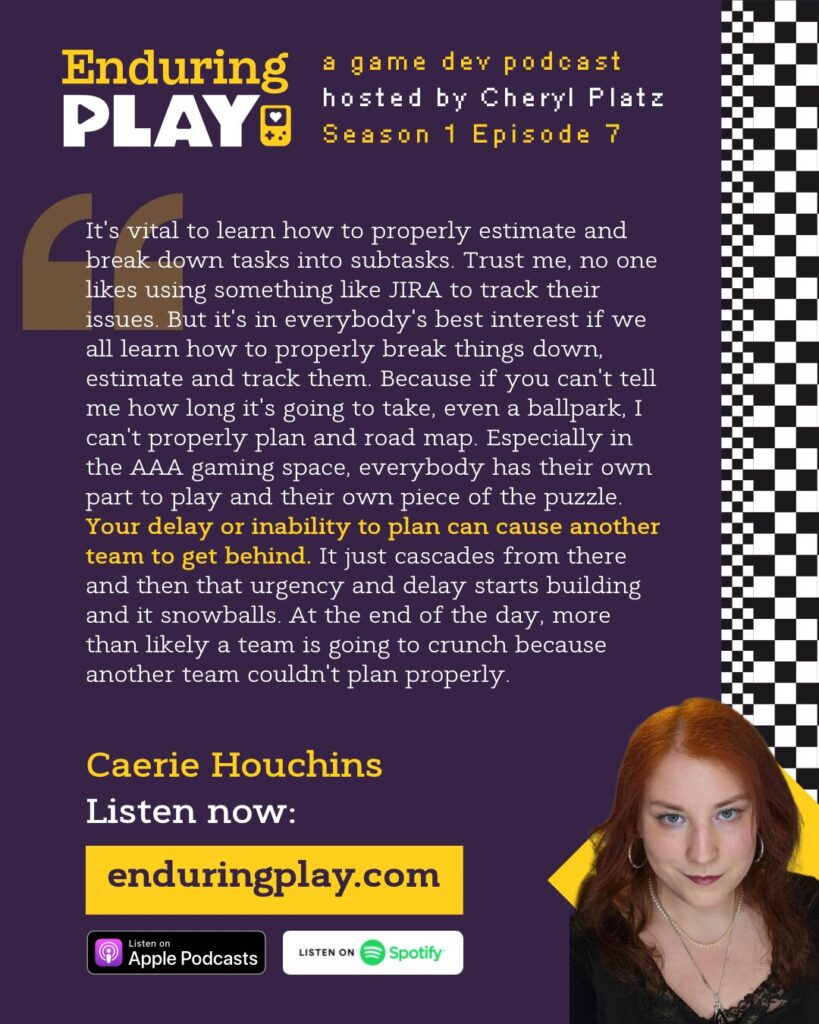 Caerie Houchins on Season 1 Episode 7 of Enduring Play, a game dev podcast hosted by Cheryl Platz: “It's vital to learn how to properly estimate and break down tasks into subtasks. Trust me, no one likes using something like JIRA to track their issues. But it's in everybody's best interest if we all learn how to properly break things down, estimate them and track them. Because if you can't tell me how long it's going to take, even a ballpark, I can't properly plan and road map. Especially in the AAA gaming space, everybody has their own part to play and their own piece of the puzzle. Your delay or inability to plan can cause another team to get behind. It just cascades from there and then that urgency and delay starts building and it snowballs. At the end of the day, more than likely a team is going to have to crunch because another team couldn't plan properly.“