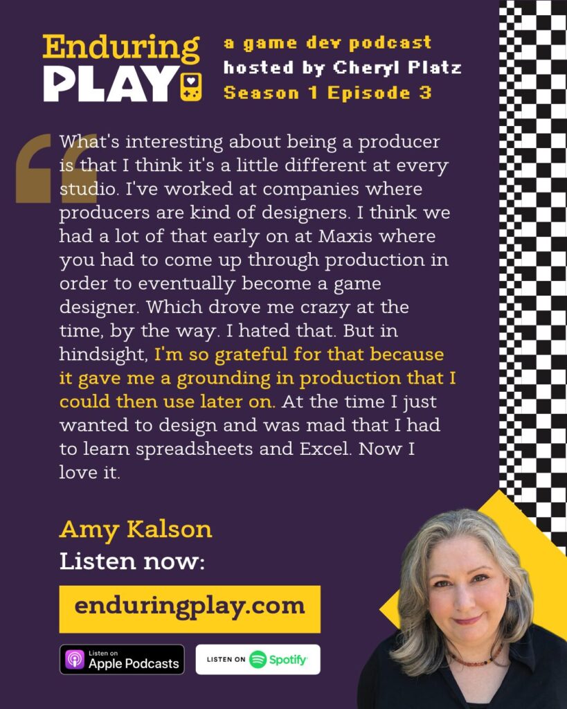 Amy Kalson on Enduring Play S1 E3: ""What's interesting about being a producer is that I think it's a little different at every studio. I've worked at companies where producers are kind of designers. I think we had a lot of that early on at Maxis where you had to come up through production in order to eventually become a game designer. Which drove me crazy at the time, by the way. I hated that. But in hindsight, I'm so grateful for that because it gave me a grounding in production that I could then use later on. At the time I just wanted to design and was mad that I had to learn spreadsheets and Excel. Now I love it."