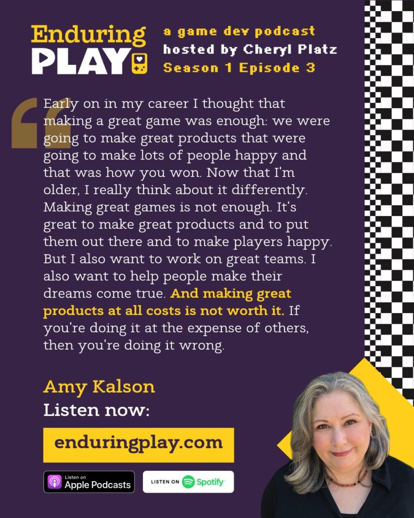 Amy Kalson on Enduring Play S1 E3: ""Early on in my career I thought that making a great game was enough: we were going to make great products that were going to make lots of people happy and that was how you won. Now that I'm older, I really think about it differently. Making great games is not enough. It's great to make great products and to put them out there and to make players happy. But I also want to work on great teams. I also want to help people make their dreams come true. And making great products at all costs is not worth it. If you're doing it at the expense of others, then you're doing it wrong."
