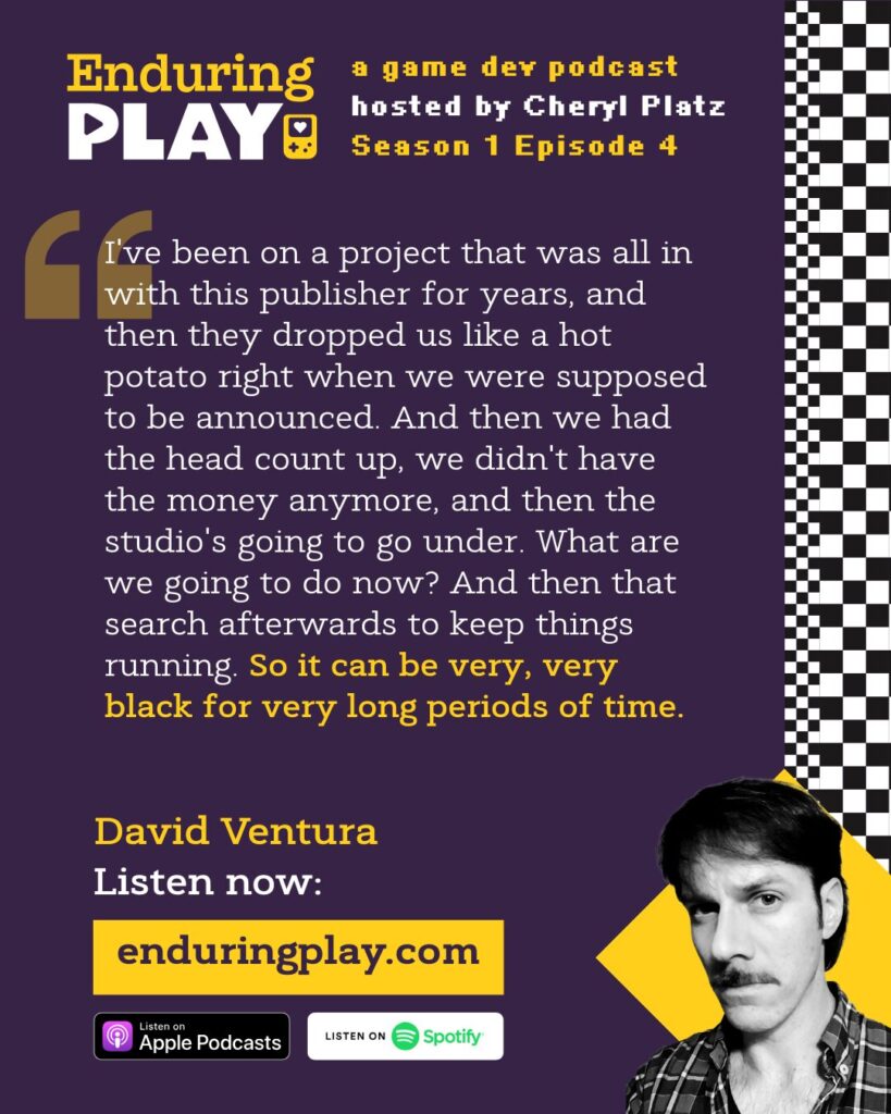 David Ventura on Enduring Play S1 E4: ""I've been on a project that was all in with this publisher for years, and then they dropped us like a hot potato right when we were supposed to be announced. And then we had the head count up, we didn't have the money anymore, and then the studio's going to go under. What are we going to do now? And then that search afterwards to keep things running. So it can be very, very black for very long periods of time."
