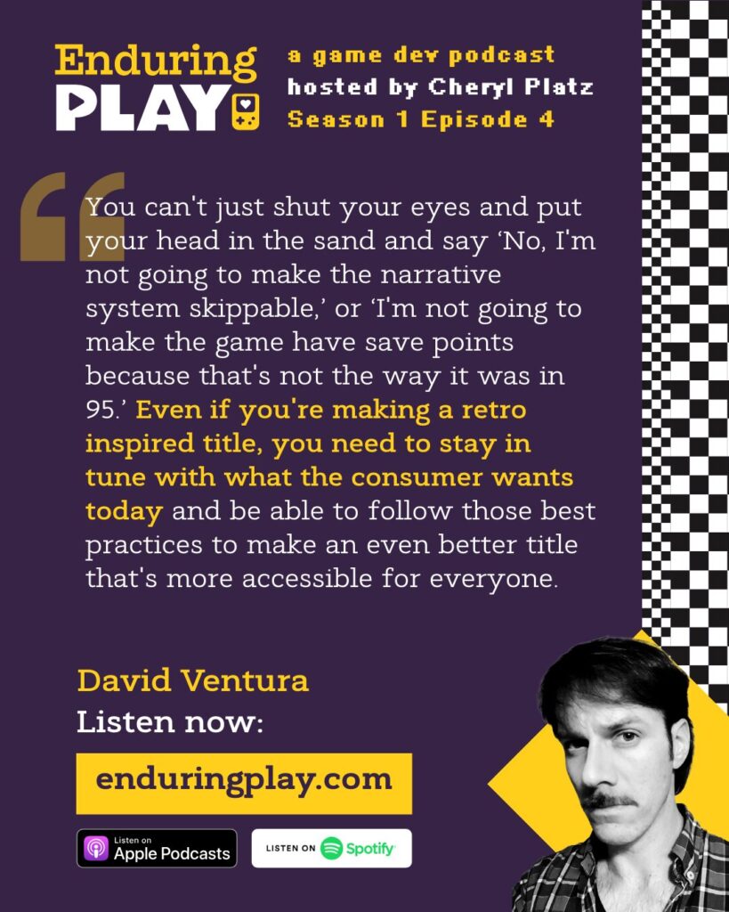 David Ventura on Enduring Play S1 E4: ""You can't just shut your eyes and put your head in the sand and say ‘No, I'm not going to make the narrative system skippable,’ or ‘I'm not going to make the game have save points because that's not the way it was in 95.’ Even if you're making a retro inspired title, you need to stay in tune with what the consumer wants today and be able to follow those best practices to make an even better title that's more accessible for everyone."