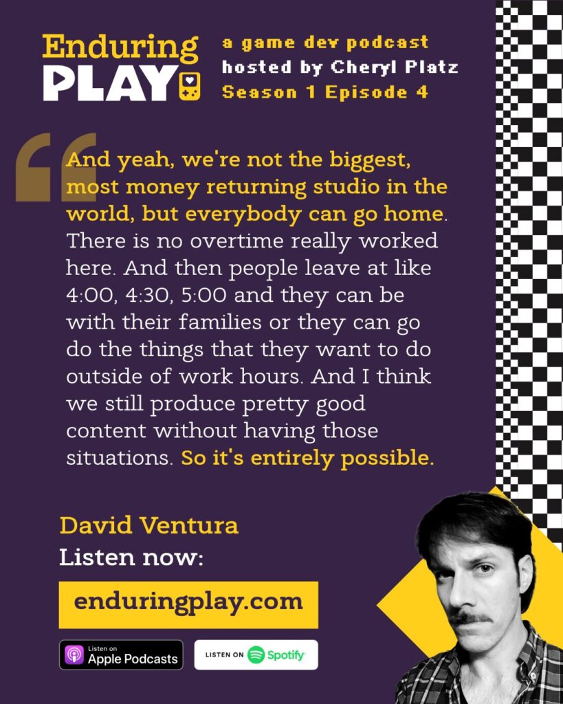 David Ventura on Enduring Play S1 E4: ""And yeah, we're not the biggest, most money returning studio in the world, but everybody can go home. There is no overtime really worked here. And then people leave at like 4:00, 4:30, 5:00 and they can be with their families or they can go do the things that they want to do outside of work hours. And I think we still produce pretty good content without having those situations. So it's entirely possible."