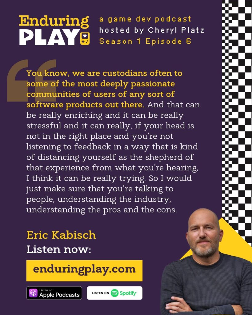 Eric Kabisch in Episode 6 of Enduring Play (enduringplay.com): You know, we are custodians often to some of the most deeply passionate communities of users of any sort of software products out there. And that can be really enriching and it can be really stressful and it can really, if your head is not in the right place and you're not listening to feedback in a way that is kind of distancing yourself as the shepherd of that experience from what you're hearing, I think it can be really trying. So I would just make sure that you're talking to people, understanding the industry, understanding the pros and the cons.