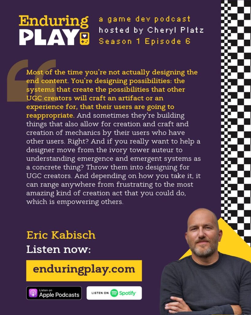 Eric Kabisch in Episode 6 of Enduring Play (enduringplay.com): Most of the time you're not actually designing the end content. You're designing possibilities: the systems that create the possibilities that other UGC creators will craft an artifact or an experience for, that their users are going to reappropriate. And sometimes they're building things that also allow for creation and craft and creation of mechanics by their users who have other users. Right? And if you really want to help a designer move from the ivory tower auteur to understanding emergence and emergent systems as a concrete thing? Throw them into designing for UGC creators. And depending on how you take it, it can range anywhere from frustrating to the most amazing kind of creation act that you could do, which is empowering others.