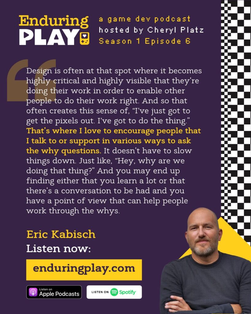 Eric Kabisch on Enduring Play S1 E6 (enduringplay.com): Design is often at that spot where it becomes highly critical and highly visible that they're doing their work in order to enable other people to do their work right. And so that often creates this sense of, “I’ve just got to get the pixels out. I’ve got to do the thing.” That's where I love to encourage people that I talk to or support in various ways to ask the why questions. It doesn't have to slow things down. Just like, “Hey, why are we doing that thing?” And you may end up finding either that you learn a lot or that there's a conversation to be had and you have a point of view that can help people work through the whys.