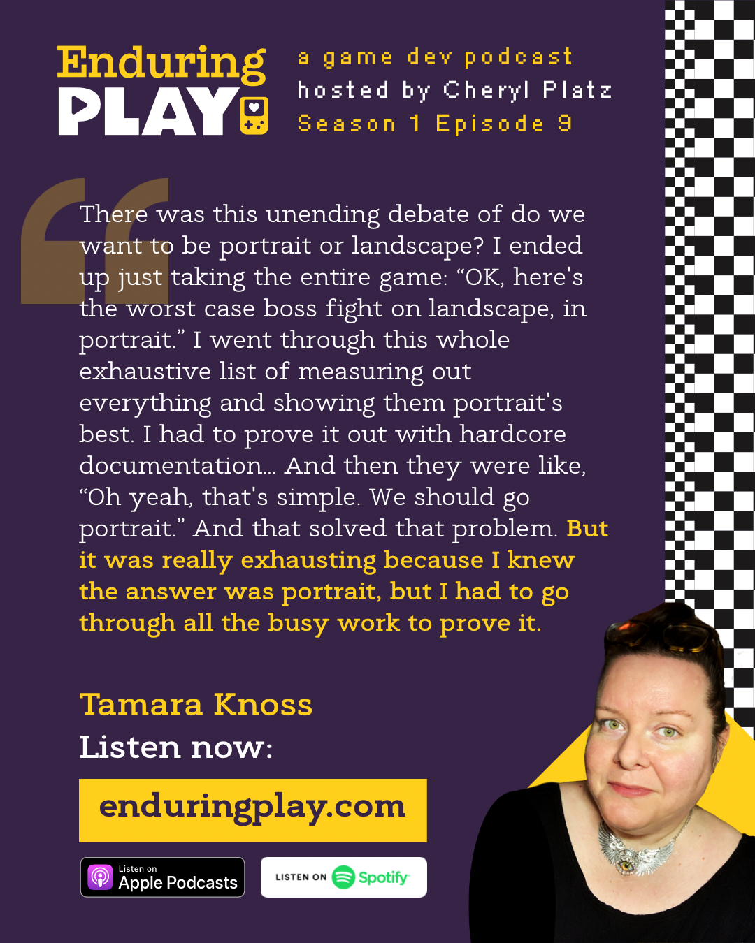 Tamara Knoss in Enduring Play: A Game Development Podcast Season 1 Episode 9 hosted by Cheryl Platz: “ There was just this unending debate of do we want to be portrait or landscape? I ended up just taking the entire game and okay, here's the worst case boss fight in this game on landscape. Here it is in portrait. I went through this whole exhaustive list of measuring out everything and showing them because nobody would just believe me that portrait's best. So I had to prove it out with hardcore documentation… And then they were like, “Oh yeah, that's simple. We Should go portrait.” And that solved that problem. But it was really exhausting because I knew the answer was portrait, but I had to go through all the busy work to prove it.” Available on Apple Podcasts, Spotify, and enduringplay.com