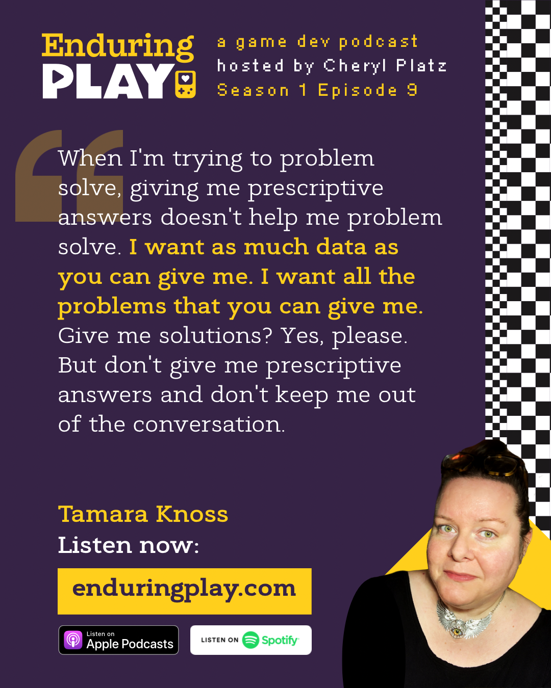 Tamara Knoss in Enduring Play: A Game Development Podcast Season 1 Episode 9 hosted by Cheryl Platz: “ When I'm trying to problem solve, giving me prescriptive answers doesn't help me problem solve. I want as much data as you can give me. I want all the problems that you can give me. Give me solutions? Yes, please. But don't give me prescriptive answers and don't keep me out of the conversation.” Available on Apple Podcasts, Spotify, and enduringplay.com