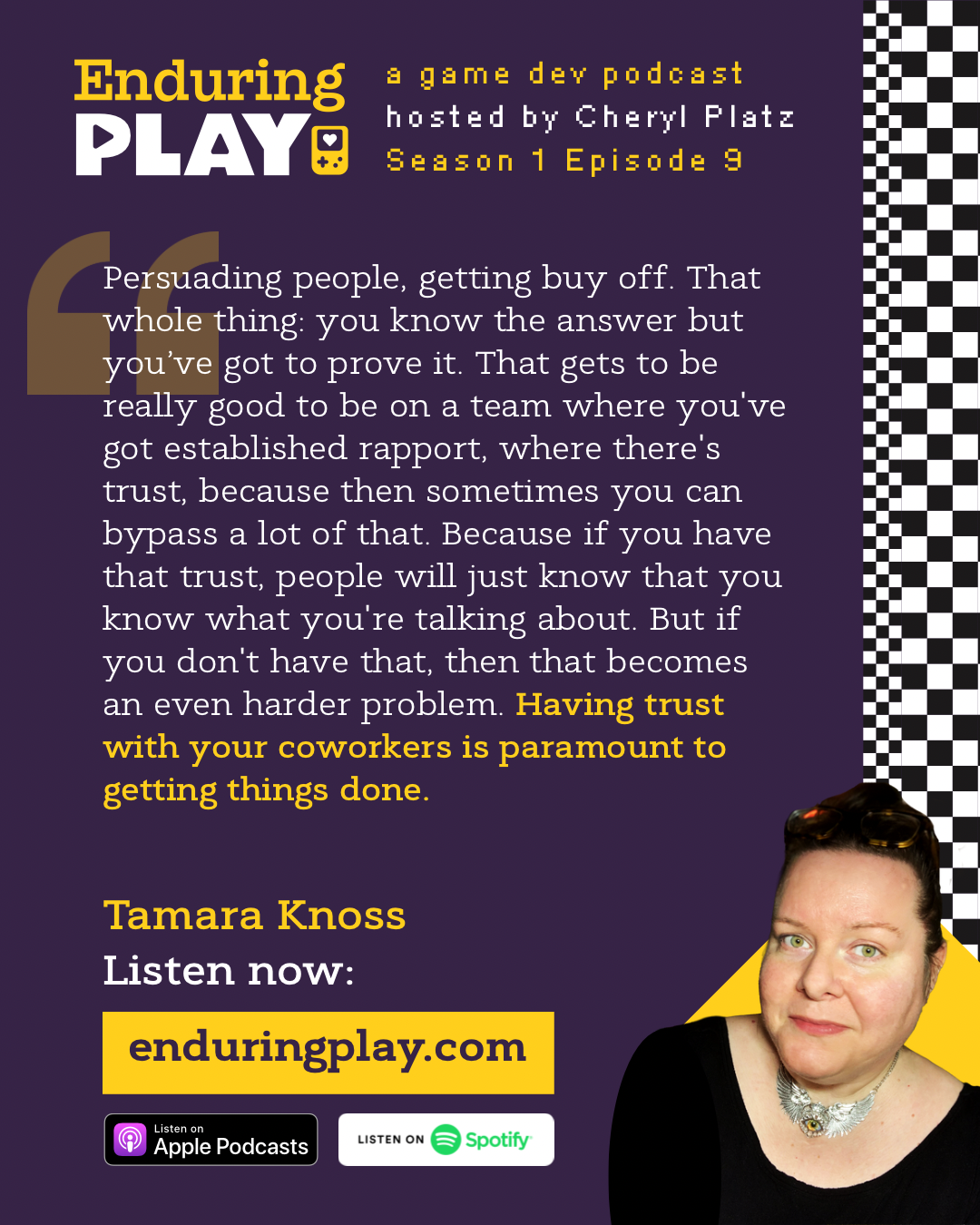 Tamara Knoss in Enduring Play: A Game Development Podcast Season 1 Episode 9 hosted by Cheryl Platz: “Persuading people, getting buy off. That whole thing: you know the answer but you’ve got to prove it. That gets to be really good to be on a team where you've got established rapport, where there's trust, because then sometimes you can bypass a lot of that. Because if you have that trust, people will just know that you know what you're talking about. But if you don't have that, then that becomes an even harder problem. Having trust with your coworkers is paramount to getting things done. ”Available on Apple Podcasts, Spotify, and enduringplay.com