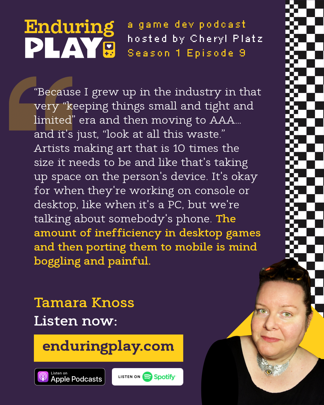 Tamara Knoss in Enduring Play: A Game Development Podcast Season 1 Episode 9 hosted by Cheryl Platz: “Because I grew up in the industry in that very “keeping things small and tight and limited” era and then moving to AAA… and it's just, “look at all this waste.” Artists making art that is 10 times the size it needs to be and like that's taking up space on the person's device. It's okay for when they're working on console or desktop, like when it's a PC, but we're talking about somebody's phone. The amount of inefficiency in desktop games and then porting them to mobile is mind boggling and painful.” Available on Apple Podcasts, Spotify, and enduringplay.com