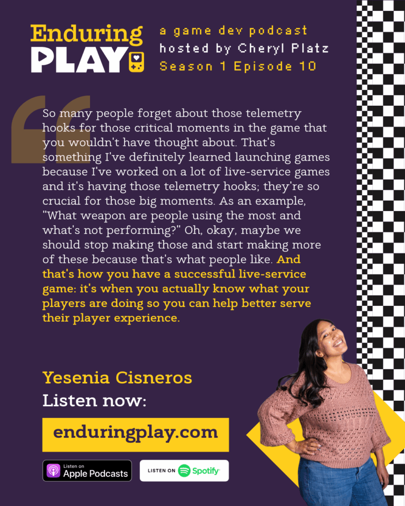 Yesenia Cisneros on Season 1 Episode 10 of Enduring Play: A Game Dev Podcast hosted by Cheryl Platz: "So many people forget about those telemetry hooks for those critical moments in the game that you wouldn't have thought about. That's something I've definitely learned launching games because I've worked on a lot of live-service games and it's having those telemetry hooks; they're so crucial for those big moments. As an example, "What weapon are people using the most and what's not performing?" Oh, okay, maybe we should stop making those and start making more of these because that's what people like. And that's how you have a successful live-service game: it's when you actually know what your players are doing so you can help better serve their player experience." Available on Apple Podcasts, Spotify, and more from enduringplay.com
