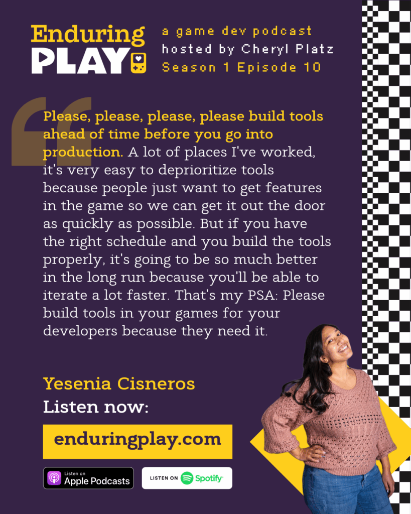 Yesenia Cisneros on Season 1 Episode 10 of Enduring Play: A Game Dev Podcast hosted by Cheryl Platz: "Please, please, please, please build tools ahead of time before you go into production. A lot of places I've worked, it's very easy to deprioritize tools because people just want to get features in the game so we can get it out the door as quickly as possible. But if you have the right schedule and you build the tools properly, it's going to be so much better in the long run because you'll be able to iterate a lot faster. That's my PSA: Please build tools in your games for your developers because they need it." Available on Apple Podcasts, Spotify, and more at enduringplay.com