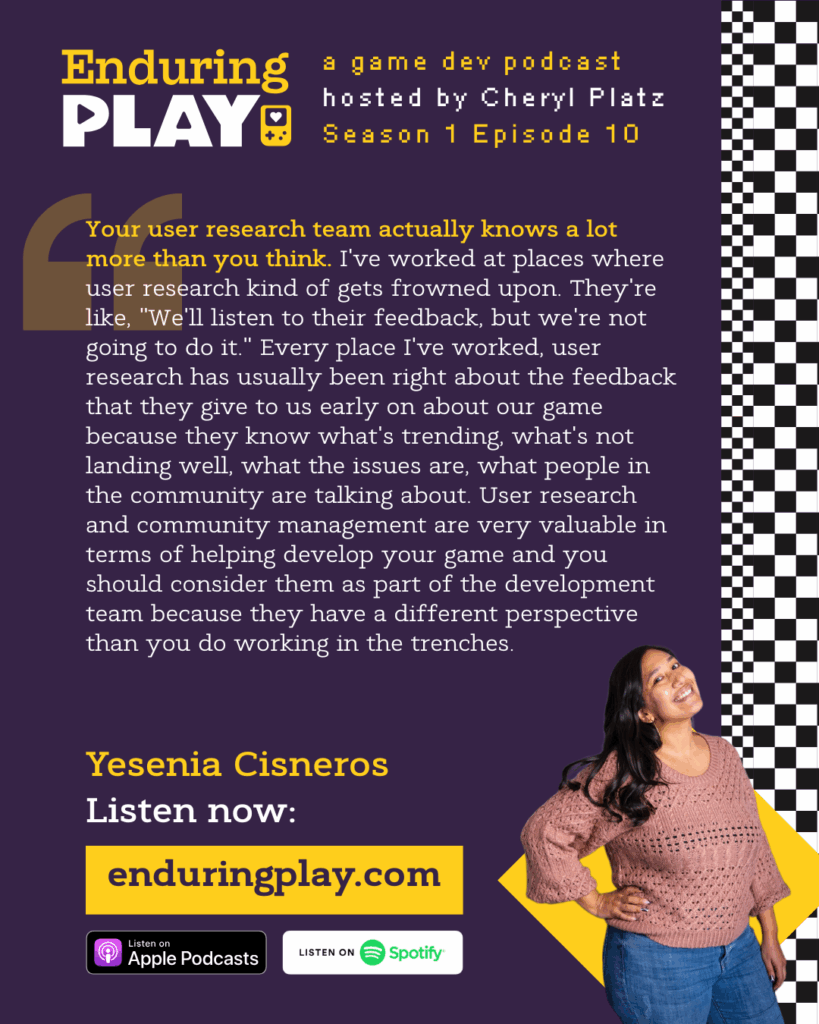 Yesenia Cisneros on Season 1 Episode 10 of Enduring Play: A Game Dev Podcast hosted by Cheryl Platz: "Your user research team actually knows a lot more than you think. I've worked at places where user research kind of gets frowned upon. They're like, "We'll listen to their feedback, but we're not going to do it." Every place I've worked, user research has usually been right about the feedback that they give to us early on about our game because they know what's trending, what's not landing well, what the issues are, what people in the community are talking about. User research and community management are very valuable in terms of helping develop your game and you should consider them as part of the development team because they have a different perspective than you do working in the trenches." Available on Apple Podcasts, Spotify, and more at Enduringplay.com