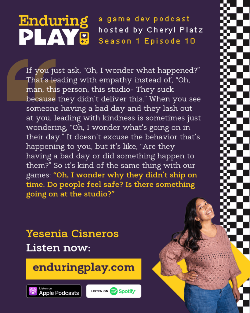Yesenia Cisneros on Season 1 Episode 10 of Enduring Play: A Game Dev Podcast hosted by Cheryl Platz:  "If you just ask, “Oh, I wonder what happened?” That's leading with empathy instead of, “Oh, man, this person, this studio- They suck because they didn't deliver this.” When you see someone having a bad day and they lash out at you, leading with kindness is sometimes just wondering, “Oh, I wonder what's going on in their day.” It doesn't excuse the behavior that's happening to you, but it's like, “Are they having a bad day or did something happen to them?” So it's kind of the same thing with our games: “Oh, I wonder why they didn't ship on time. Do people feel safe? Is there something going on at the studio?” Available on Apple Podcasts, Spotify, and more at Enduringplay.com