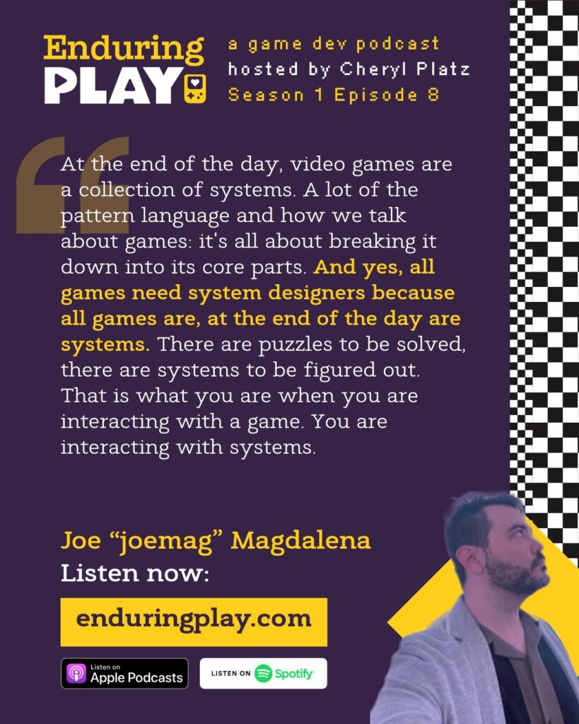Joe "joemag" Magdalena on Season 1 Episode 8 of Enduring Play, A Game Dev Podcast hosted by Cheryl Platz: "At the end of the day, video games are a collection of systems. A lot of the pattern language and how we talk about games: it's all about breaking it down into its core parts. And yes, all games need system designers because all games are, at the end of the day are systems. There are puzzles to be solved, there are systems to be figured out. That is what you are when you are interacting with a game. You are interacting with systems." Available on Spotify, Apple Podcasts, or Enduringplay.com