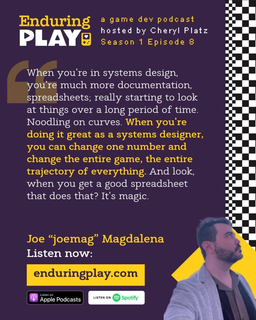 Joe "joemag" Magdalena on Season 1 Episode 8 of Enduring Play, a Game Dev Podcast Hosted by Cheryl Platz: "When you're in systems design, you're much more documentation, spreadsheets; really starting to look at things over a long period of time. Noodling on curves. When you're doing it great as a systems designer, you can change one number and change the entire game, the entire trajectory of everything. And look, when you get a good spreadsheet that does that? It's magic." Available on Apple Podcasts, Spotify, or enduringplay.com