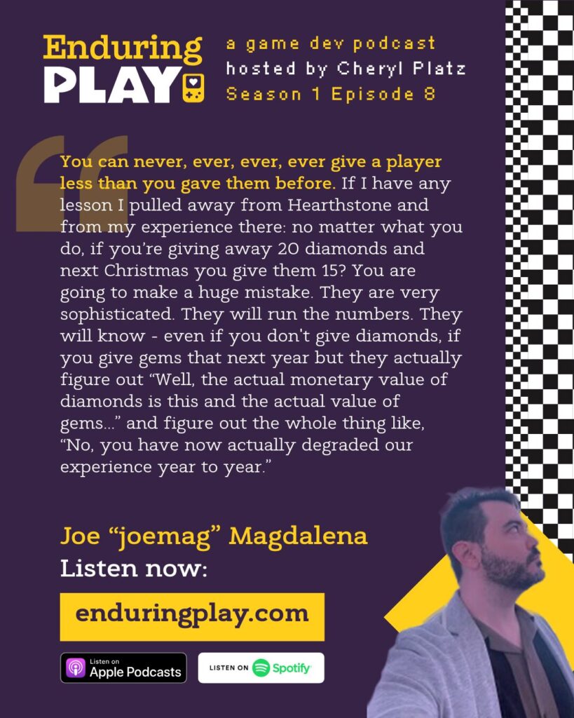 Joe "joemag" Magdalena on Season 1 Episode 8 of Enduring Play, a Game Development Podcast hosted by Cheryl Platz: "You can never, ever, ever, ever give a player less than you gave them before. If I have any lesson I pulled away from Hearthstone and from my experience there: no matter what you do, if you’re giving away 20 diamonds and next Christmas you give them 15? You are going to make a huge mistake. They are very sophisticated. They will run the numbers. They will know - even if you don't give diamonds, if you give gems that next year but they actually figure out “Well, the actual monetary value of diamonds is this and the actual value of gems...” and figure out the whole thing like, “No, you have now actually degraded our experience year to year." Available on Apple Podcasts, Spotify, or Enduringplay.com