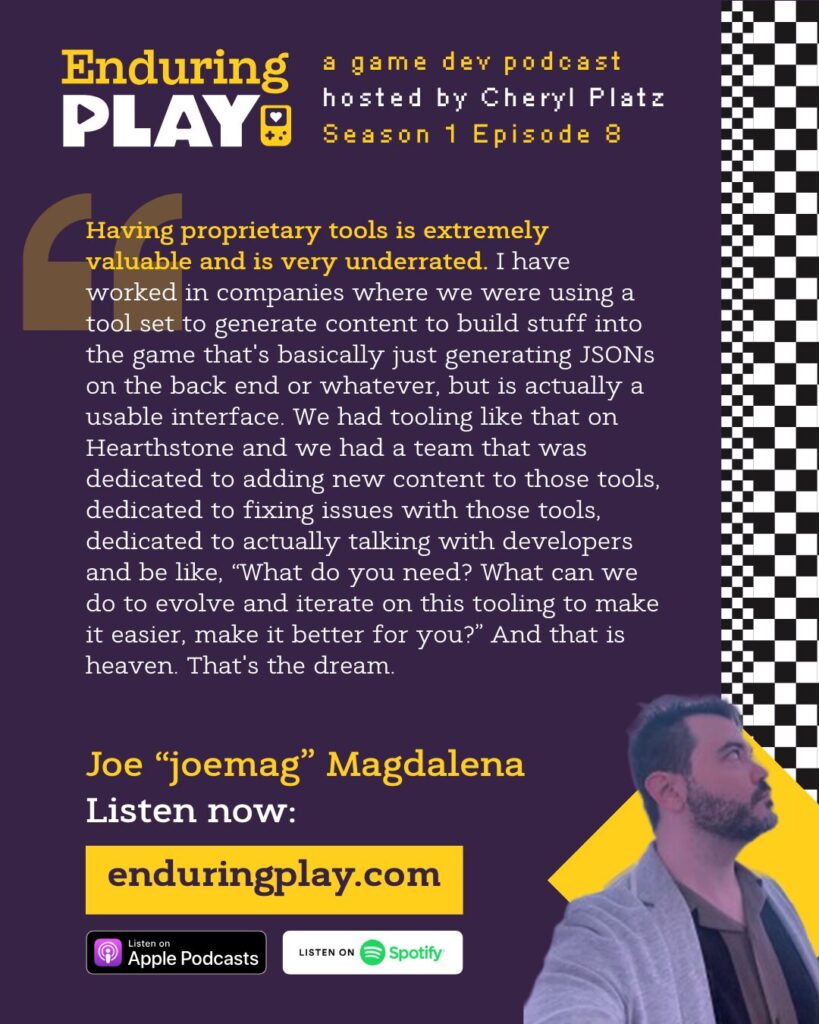 Joe "joemag" Magdalena on Season 1 Episode 8 of Enduring Play, a Game Dev Podcast hosted by Cheryl Platz: "Having proprietary tools is extremely valuable and is very underrated. I have worked in companies where we were using a tool set to generate content to build stuff into the game that's basically just generating JSONs on the back end, but is actually a usable interface. We had tooling like that on Hearthstone and we had a team that was dedicated to adding new content to those tools, dedicated to fixing issues with those tools, dedicated to actually talking with developers and be like, “What do you need? What can we do to evolve and iterate on this tooling to make it easier, make it better for you?” And that is heaven. That's the dream." Available on Apple Podcasts, Spotify, or Enduringplay.com