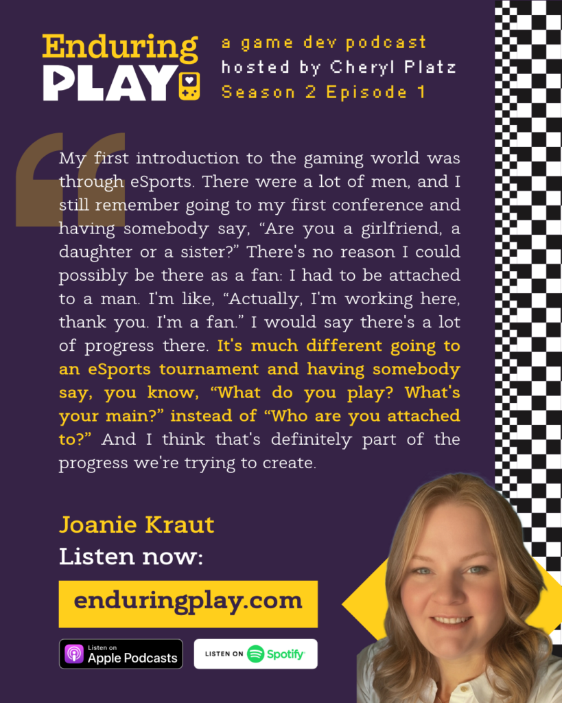 "My first introduction to the gaming world was through eSports. There were a lot of men, and I still remember going to my first conference and having somebody say, “Are you a girlfriend, a daughter or a sister?” There's no reason I could possibly be there as a fan: I had to be attached to a man. I'm like, “Actually, I'm working here, thank you. I'm a fan.” I would say there's a lot of progress there. It's much different going to an eSports tournament and having somebody say, you know, “What do you play? What's your main?” instead of “Who are you attached to?” And I think that's definitely part of the progress we're trying to create."