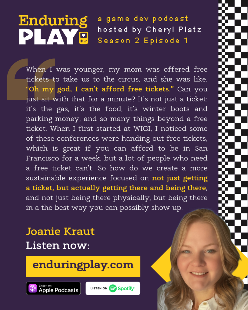 "When I was younger, my mom was offered free tickets to take us to the circus, and she was like, “Oh my god, I can't afford free tickets.” Can you just sit with that for a minute? It's not just a ticket: it's the gas, it's the food, it's winter boots and parking money, and so many things beyond a free ticket. When I first started at WIGI, I noticed some of these conferences were handing out free tickets, which is great if you can afford to be in San Francisco for a week, but a lot of people who need a free ticket can't. So how do we create a more sustainable experience focused on not just getting a ticket, but actually getting there and being there, and not just being there physically, but being there in a the best way you can possibly show up."