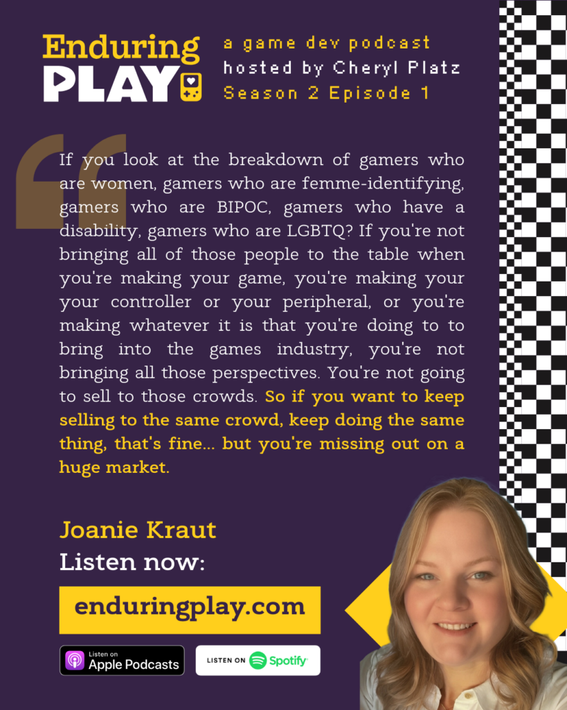 "If you look at the breakdown of gamers who are women, gamers who are femme-identifying, gamers who are BIPOC, gamers who have a disability, gamers who are LGBTQ? If you're not bringing all of those people to the table when you're making your game, you're making your your controller or your peripheral, or you're making whatever it is that you're doing to to bring into the games industry, you're not bringing all those perspectives. You're not going to sell to those crowds. So if you want to keep selling to the same crowd, keep doing the same thing, that's fine... but you're missing out on a huge market.If you look at the breakdown of gamers who are women, gamers who are femme-identifying, gamers who are BIPOC, gamers who have a disability, gamers who are LGBTQ? If you're not bringing all of those people to the table when you're making your game, you're making your your controller or your peripheral, or you're making whatever it is that you're doing to to bring into the games industry, you're not bringing all those perspectives. You're not going to sell to those crowds. So if you want to keep selling to the same crowd, keep doing the same thing, that's fine... but you're missing out on a huge market."