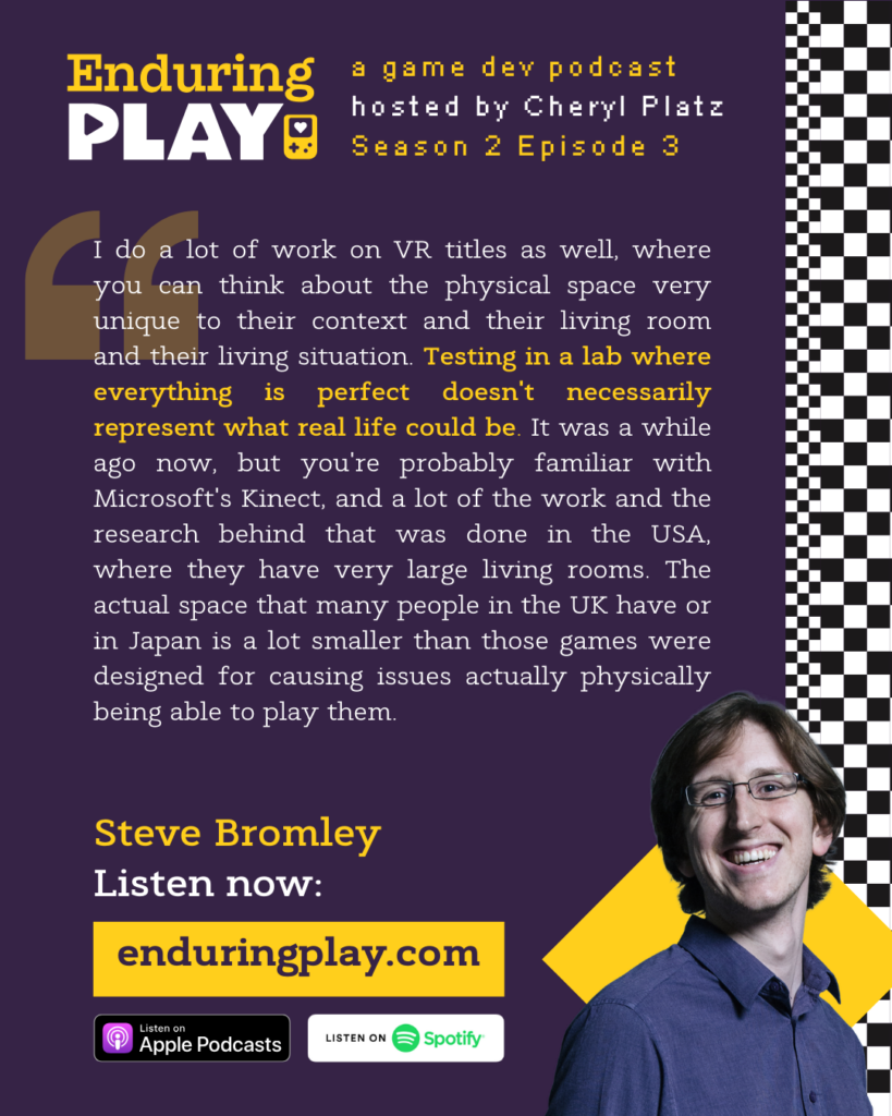 Steve Bromley on S2 E3 of Enduring Play, a game dev podcast hosted by Cheryl Platz: "I do a lot of work on VR titles as well, where you can think about the physical space very unique to their context and their living room and their living situation. Testing in a lab where everything is perfect doesn't necessarily represent what real life could be. It was a while ago now, but you're probably familiar with Microsoft's Kinect, and a lot of the work and the research behind that was done in the USA, where they have very large living rooms. The actual space that many people in the UK have or in Japan is a lot smaller than those games were designed for causing issues actually physically being able to play them."