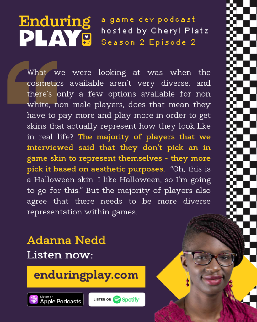 What we were looking at was when the cosmetics available aren't very diverse, and there's only a few options available for non white, non male players, does that mean they have to pay more and play more in order to get skins that actually represent how they look like in real life? The majority of players that we interviewed said that they don't pick an in game skin to represent themselves - they more pick it based on aesthetic purposes. “Oh, this is a Halloween skin. I like Halloween, so I'm going to go for this.” But the majority of players also agree that there needs to be more diverse representation within games.