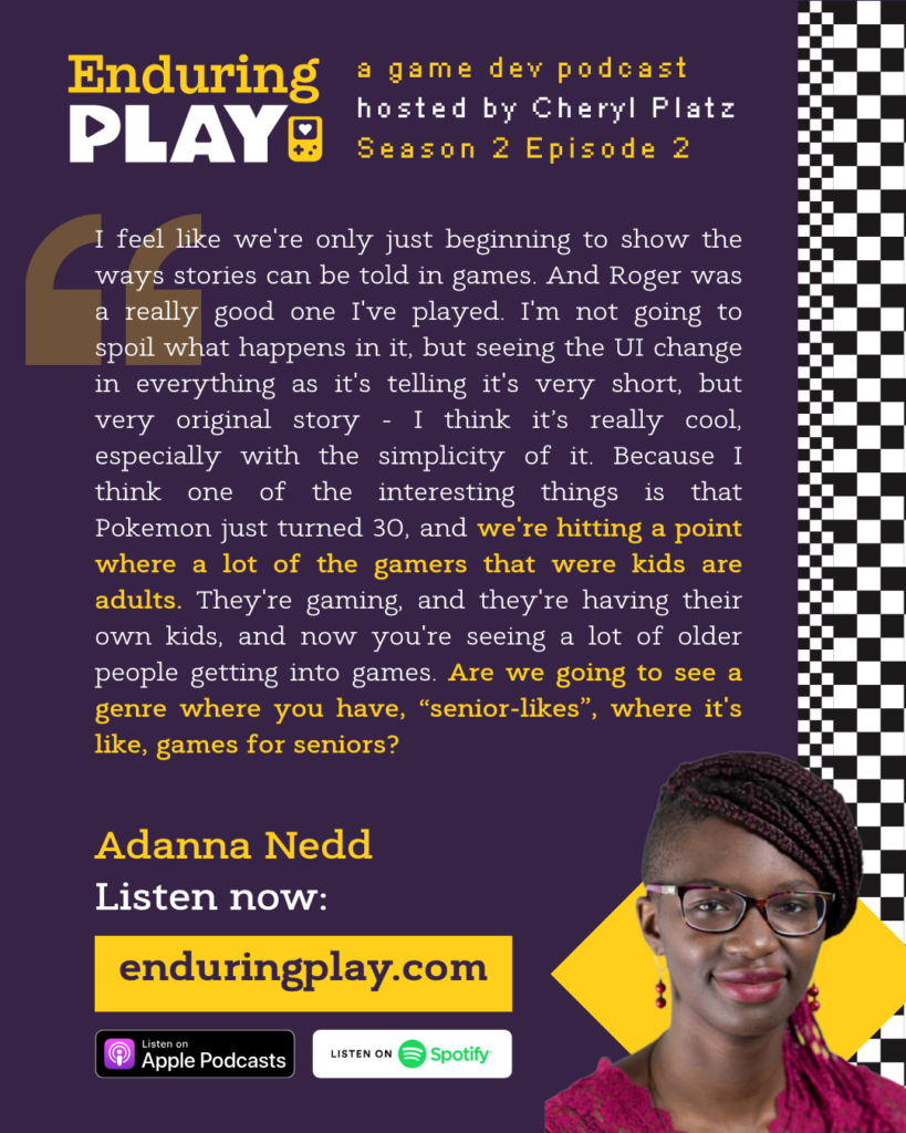 I feel like we're only just beginning to show the ways stories can be told in games. And Roger was a really good one I've played. I'm not going to spoil what happens in it, but seeing the UI change in everything as it's telling it's very short, but very original story - I think it’s really cool, especially with the simplicity of it. Because I think one of the interesting things is that Pokemon just turned 30, and we're hitting a point where a lot of the gamers that were kids are adults. They're gaming, and they're having their own kids, and now you're seeing a lot of older people getting into games. Are we going to see a genre where you have, “senior-likes”, where it's like, games for seniors?