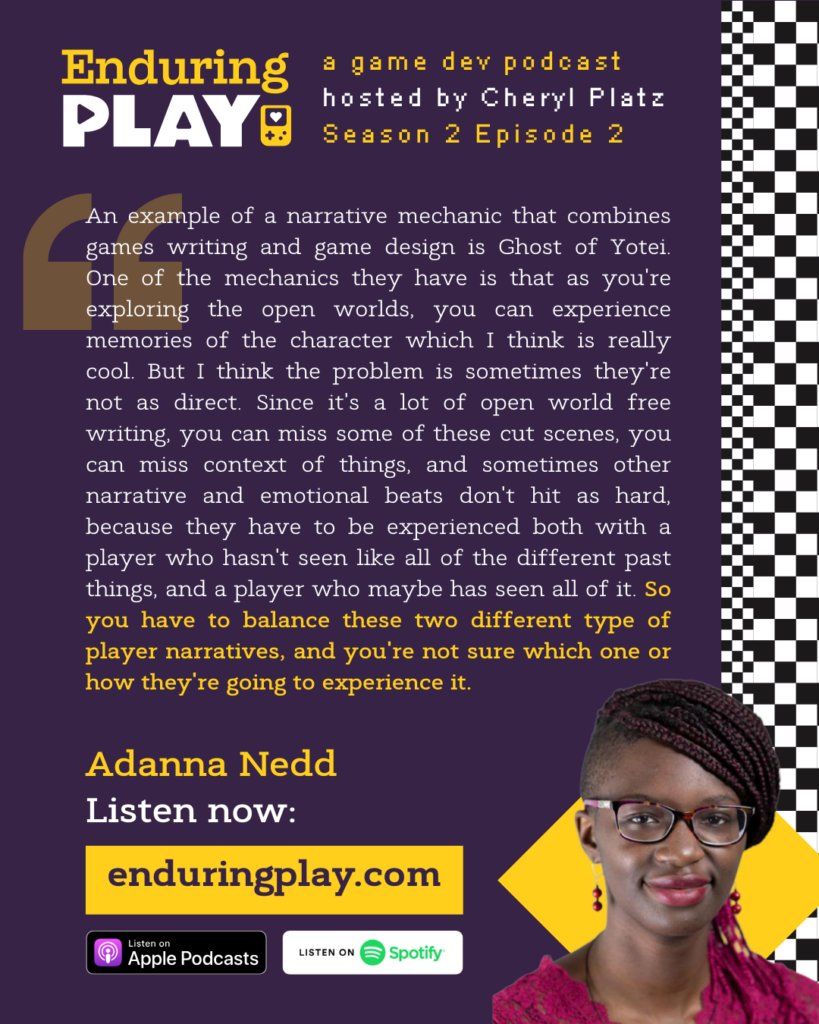 An example of a narrative mechanic that combines games writing and game design is Ghost of Yotei. One of the mechanics they have is that as you're exploring the open worlds, you can experience memories of the character which I think is really cool. But I think the problem is sometimes they're not as direct. Since it's a lot of open world free writing, you can miss some of these cut scenes, you can miss context of things, and sometimes other narrative and emotional beats don't hit as hard, because they have to be experienced both with a player who hasn't seen like all of the different past things, and a player who maybe has seen all of it. So you have to balance these two different type of player narratives, and you're not sure which one or how they're going to experience it.