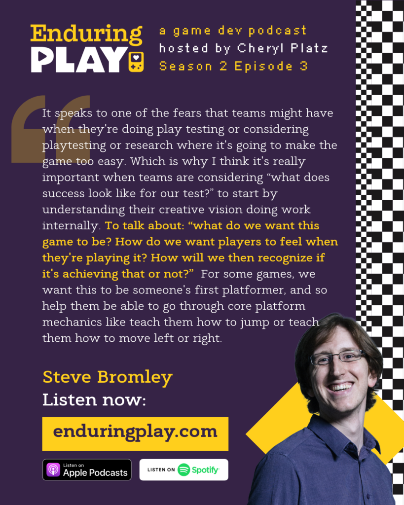 Steve Bromley on S2 E3 of Enduring Play, a game dev podcast hosted by Cheryl Platz: "It speaks to one of the fears that teams might have when they're doing play testing or considering playtesting or research where it's going to make the game too easy. Which is why I think it's really important when teams are considering “what does success look like for our test?” to start by understanding their creative vision doing work internally. To talk about: “what do we want this game to be? How do we want players to feel when they're playing it? How will we then recognize if it's achieving that or not?” For some games, we want this to be someone's first platformer, and so help them be able to go through core platform mechanics like teach them how to jump or teach them how to move left or right."