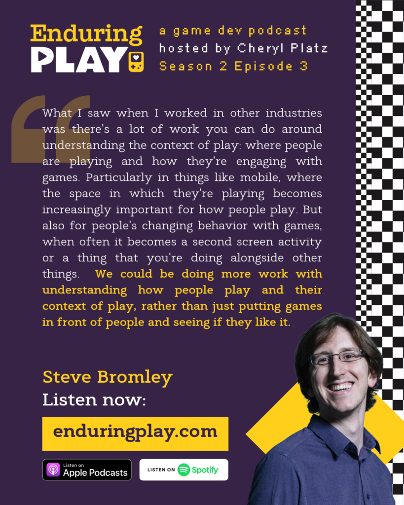 Steve Bromley on S2 E3 of Enduring Play, a game dev podcast hosted by Cheryl Platz: "What I saw when I worked in other industries was there's a lot of work you can do around understanding the context of play: where people are playing and how they're engaging with games. Particularly in things like mobile, where the space in which they're playing becomes increasingly important for how people play. But also for people's changing behavior with games, when often it becomes a second screen activity or a thing that you're doing alongside other things. We could be doing more work with understanding how people play and their context of play, rather than just putting games in front of people and seeing if they like it."