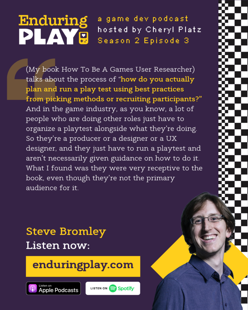 Steve Bromley on S2 E3 of Enduring Play, a game dev podcast hosted by Cheryl Platz:  "(My book How To Be A Games User Researcher) talks about the process of “how do you actually plan and run a play test using best practices from picking methods or recruiting participants?” And in the game industry, as you know, a lot of people who are doing other roles just have to organize a playtest alongside what they're doing. So they're a producer or a designer or a UX designer, and they just have to run a playtest and aren't necessarily given guidance on how to do it. What I found was they were very receptive to the book, even though they're not the primary audience for it."