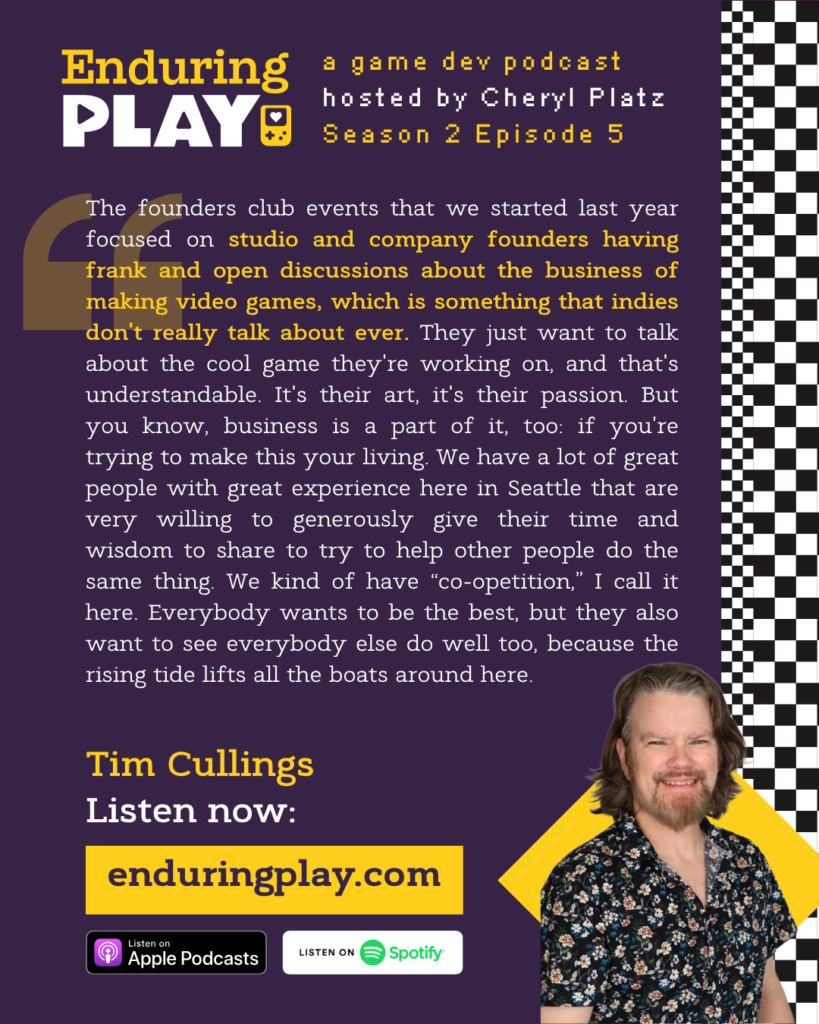 Enduring Play, a game dev podcast Season 2 Episode 5, hosted by Cheryl Platz featuring Tim Cullings: "The founders club events that we started last year focused on studio and company founders having frank and open discussions about the business of making video games, which is something that indies don't really talk about ever. They just want to talk about the cool game they're working on, and that's understandable. It's their art, it's their passion. But you know, business is a part of it, too: if you're trying to make this your living. We have a lot of great people with great experience here in Seattle that are very willing to generously give their time and wisdom to share to try to help other people do the same thing. We kind of have “co-opetition,” I call it here. Everybody wants to be the best, but they also want to see everybody else do well too, because the rising tide lifts all the boats around here. "