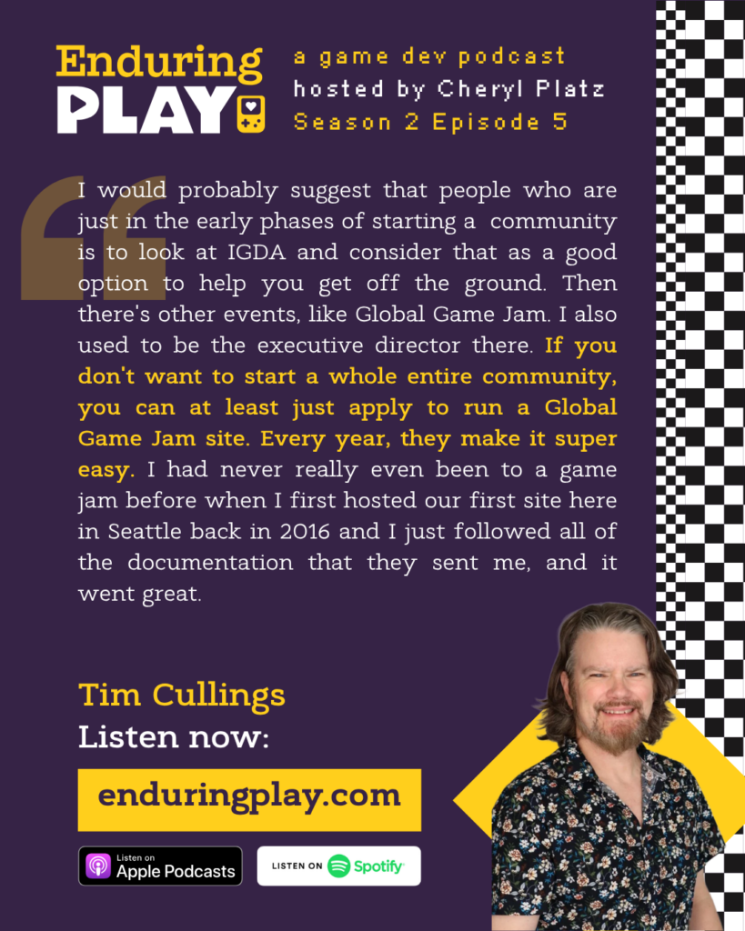 Enduring Play, a game dev podcast Season 2 Episode 5, hosted by Cheryl Platz featuring Tim Cullings: "I would probably suggest that people who are just in the early phases of starting a community is to look at IGDA and consider that as a good option to help you get off the ground. Then there's other events, like Global Game Jam. I also used to be the executive director there. If you don't want to start a whole entire community, you can at least just apply to run a Global Game Jam site. Every year, they make it super easy. I had never really even been to a game jam before when I first hosted our first site here in Seattle back in 2016 and I just followed all of the documentation that they sent me, and it went great. "