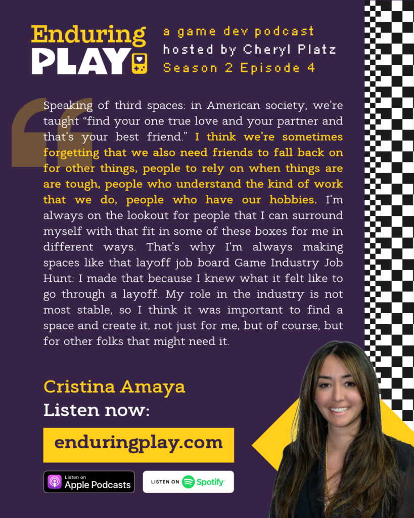 ""Speaking of third spaces: in American society, we're taught “find your one true love and your partner and that's your best friend.” I think we're sometimes forgetting that we also need friends to fall back on for other things, people to rely on when things are are tough, people who understand the kind of work that we do, people who have our hobbies. I'm always on the lookout for people that I can surround myself with that fit in some of these boxes for me in different ways. That's why I'm always making spaces like that layoff job board Game Industry Job Hunt: I made that because I knew what it felt like to go through a layoff. My role in the industry is not most stable, so I think it was important to find a space and create it, not just for me, but of course, but for other folks that might need it."