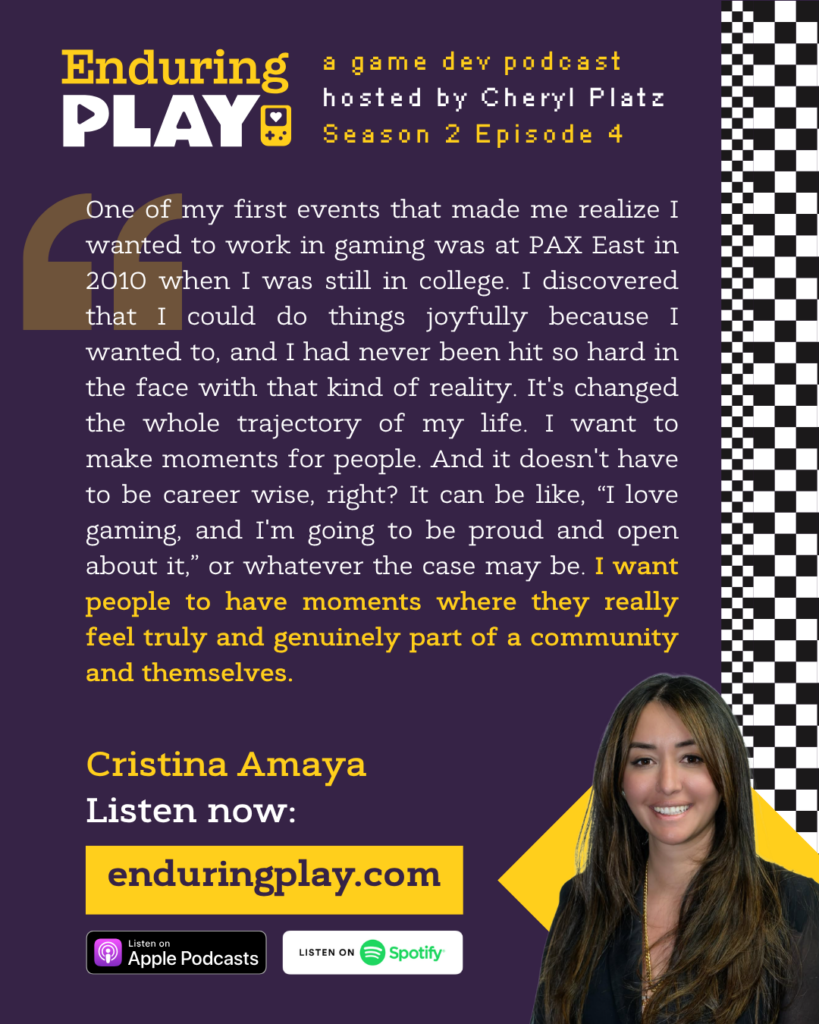 "One of my first events that made me realize I wanted to work in gaming was at PAX East in 2010 when I was still in college. I discovered that I could do things joyfully because I wanted to, and I had never been hit so hard in the face with that kind of reality. It's changed the whole trajectory of my life. I want to make moments for people. And it doesn't have to be career wise, right? It can be like, “I love gaming, and I'm going to be proud and open about it,” or whatever the case may be. I want people to have moments where they really feel truly and genuinely part of a community and themselves."