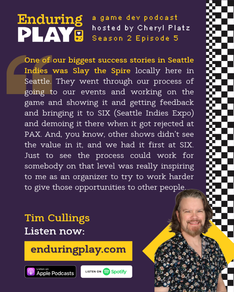 Enduring Play, a game dev podcast Season 2 Episode 5, hosted by Cheryl Platz featuring Tim Cullings: "One of our biggest success stories in Seattle Indies was Slay the Spire locally here in Seattle. They went through our process of going to our events and working on the game and showing it and getting feedback and bringing it to SIX (Seattle Indies Expo) and demoing it there when it got rejected at PAX. And, you know, other shows didn't see the value in it, and we had it first at SIX. Just to see the process could work for somebody on that level was really inspiring to me as an organizer to try to work harder to give those opportunities to other people."