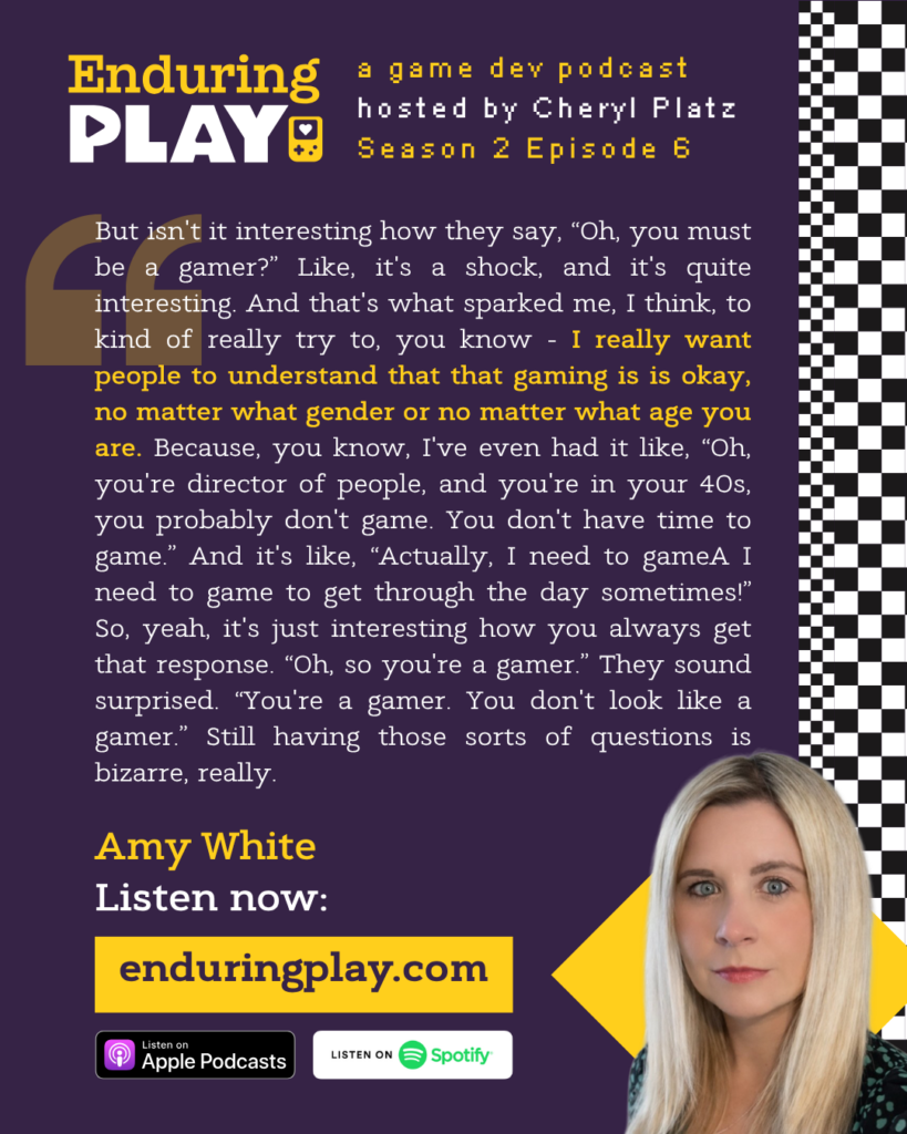 ""But isn't it interesting how they say, “Oh, you must be a gamer?” Like, it's a shock, and it's quite interesting. And that's what sparked me, I think, to kind of really try to, you know - I really want people to understand that that gaming is is okay, no matter what gender or no matter what age you are. Because, you know, I've even had it like, “Oh, you're director of people, and you're in your 40s, you probably don't game. You don't have time to game.” And it's like, “Actually, I need to gameA I need to game to get through the day sometimes!” So, yeah, it's just interesting how you always get that response. “Oh, so you're a gamer.” They sound surprised. “You're a gamer. You don't look like a gamer.” Still having those sorts of questions is bizarre, really."