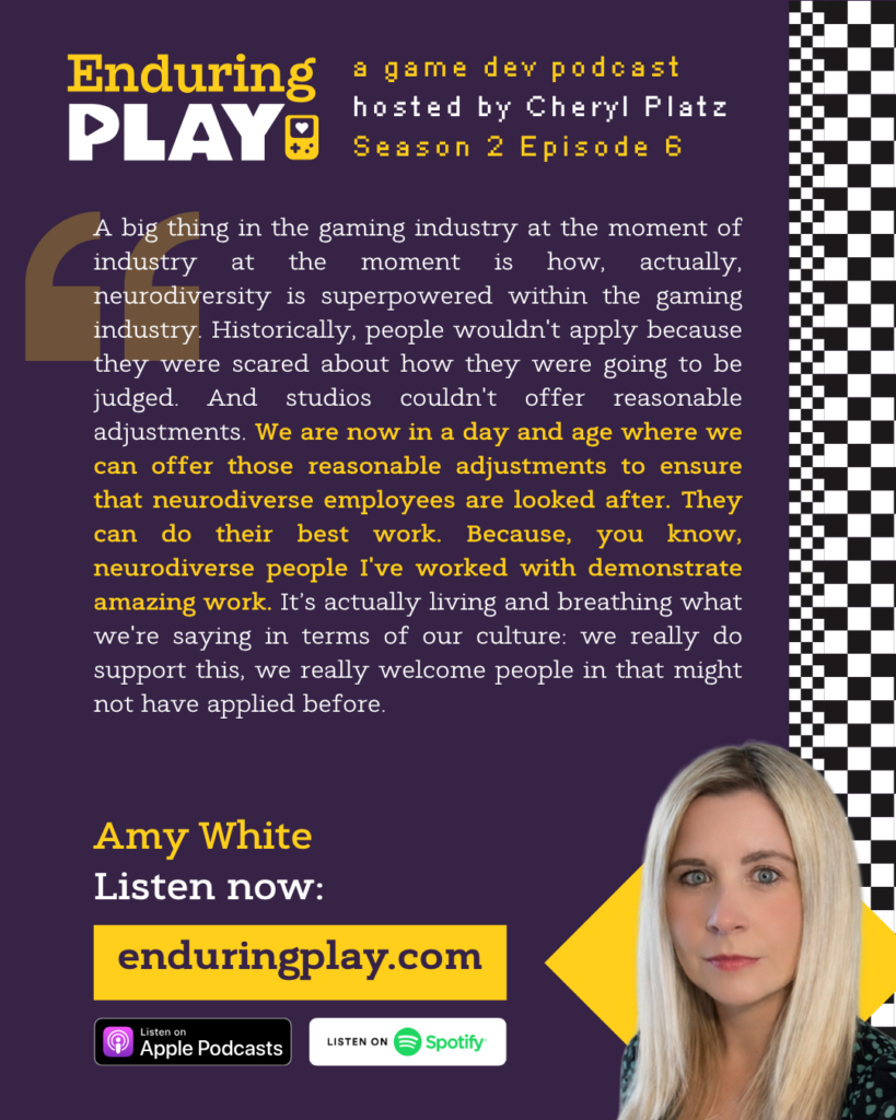 ""A big thing in the gaming industry at the moment of industry at the moment is how, actually, neurodiversity is superpowered within the gaming industry. Historically, people wouldn't apply because they were scared about how they were going to be judged. And studios couldn't offer reasonable adjustments. We are now in a day and age where we can offer those reasonable adjustments to ensure that neurodiverse employees are looked after. They can do their best work. Because, you know, neurodiverse people I've worked with demonstrate amazing work. It’s actually living and breathing what we're saying in terms of our culture: we really do support this, we really welcome people in that might not have applied before."