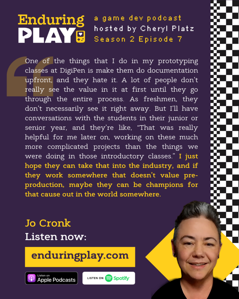 Enduring Play Season 2 Episode 7: Jo Cronk, hosted by Cheryl Platz: "One of the things that I do in my prototyping classes at DigiPen is make them do documentation upfront, and they hate it. A lot of people don't really see the value in it at first until they go through the entire process. As freshmen, they don't necessarily see it right away. But I'll have conversations with the students in their junior or senior year, and they're like, “That was really helpful for me later on, working on these much more complicated projects than the things we were doing in those introductory classes.” I just hope they can take that into the industry, and if they work somewhere that doesn't value pre-production, maybe they can be champions for that cause out in the world somewhere."
