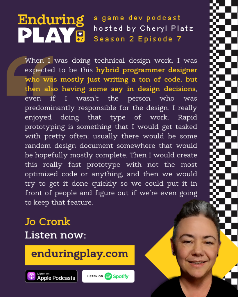 Enduring Play Season 2 Episode 7: Jo Cronk, hosted by Cheryl Platz: "When I was doing technical design work, I was expected to be this hybrid programmer designer who was mostly just writing a ton of code, but then also having some say in design decisions, even if I wasn't the person who was predominantly responsible for the design. I really enjoyed doing that type of work. Rapid prototyping is something that I would get tasked with pretty often: usually there would be some random design document somewhere that would be hopefully mostly complete. Then I would create this really fast prototype with not the most optimized code or anything, and then we would try to get it done quickly so we could put it in front of people and figure out if we're even going to keep that feature."