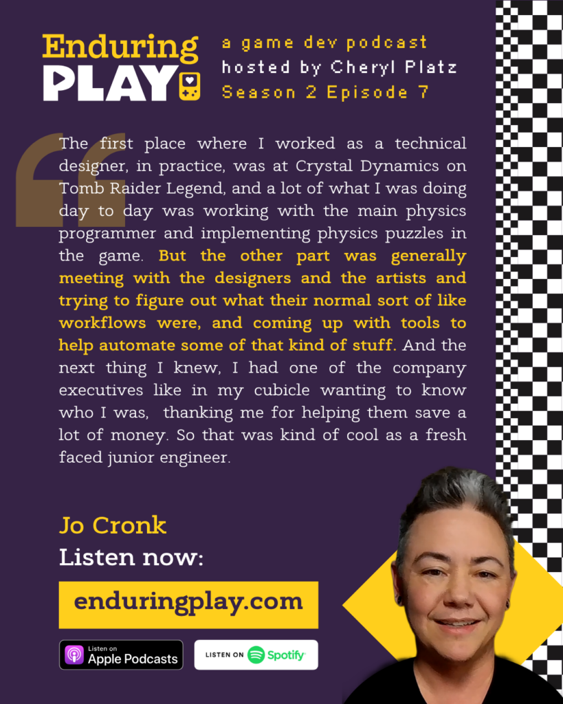 Enduring Play Season 2 Episode 7: Jo Cronk, hosted by Cheryl Platz: "The first place where I worked as a technical designer, in practice, was at Crystal Dynamics on Tomb Raider Legend, and a lot of what I was doing day to day was working with the main physics programmer and implementing physics puzzles in the game. But the other part was generally meeting with the designers and the artists and trying to figure out what their normal sort of like workflows were, and coming up with tools to help automate some of that kind of stuff. And the next thing I knew, I had one of the company executives like in my cubicle wanting to know who I was, thanking me for helping them save a lot of money. So that was kind of cool as a fresh faced junior engineer."
