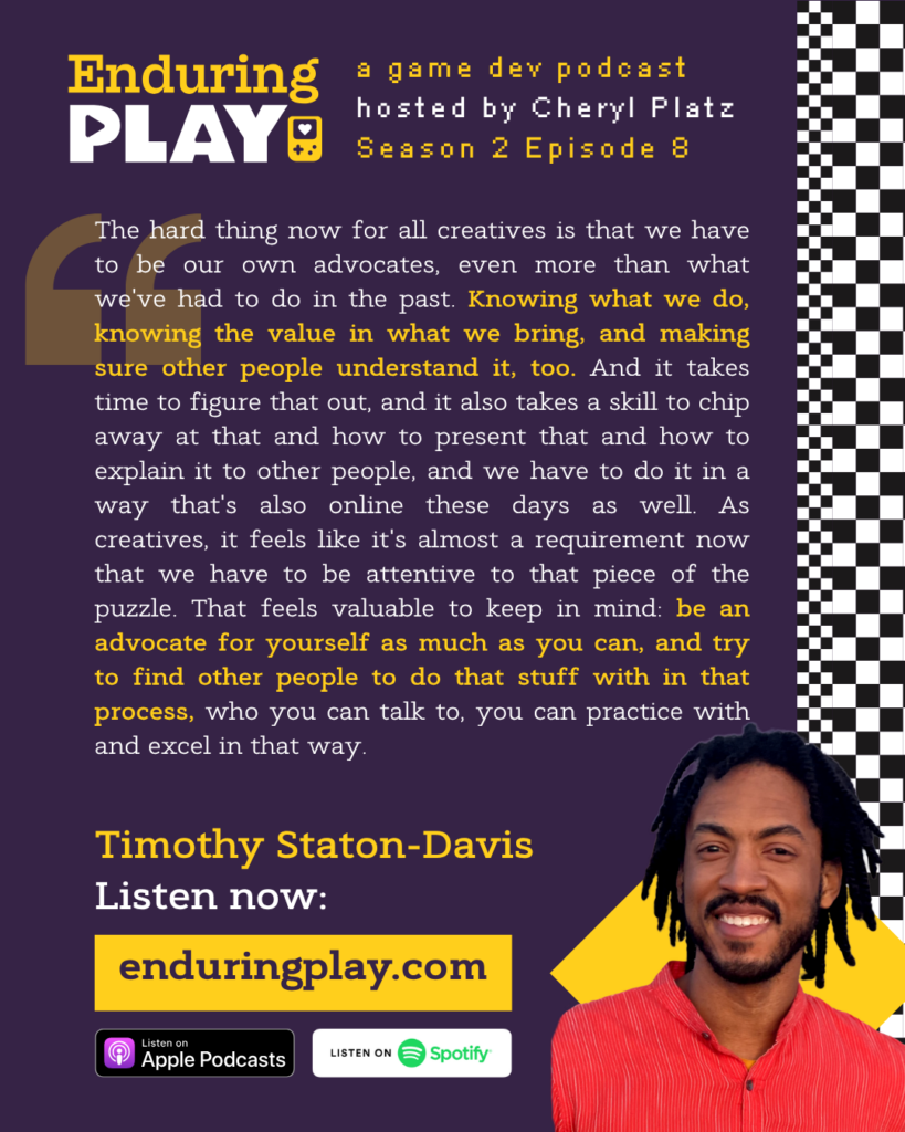 Enduring Play: A Game Dev Podcast Season 2 Episode 8, Hosted by Cheryl Platz. Timothy Staton-Davis: "The hard thing now for all creatives is that we have to be our own advocates, even more than what we've had to do in the past. Knowing what we do, knowing the value in what we bring, and making sure other people understand it, too. And it takes time to figure that out, and it also takes a skill to chip away at that and how to present that and how to explain it to other people, and we have to do it in a way that's also online these days as well. As creatives, it feels like it's almost a requirement now that we have to be attentive to that piece of the puzzle. That feels valuable to keep in mind: be an advocate for yourself as much as you can, and try to find other people to do that stuff with in that process, who you can talk to, you can practice with and excel in that way."