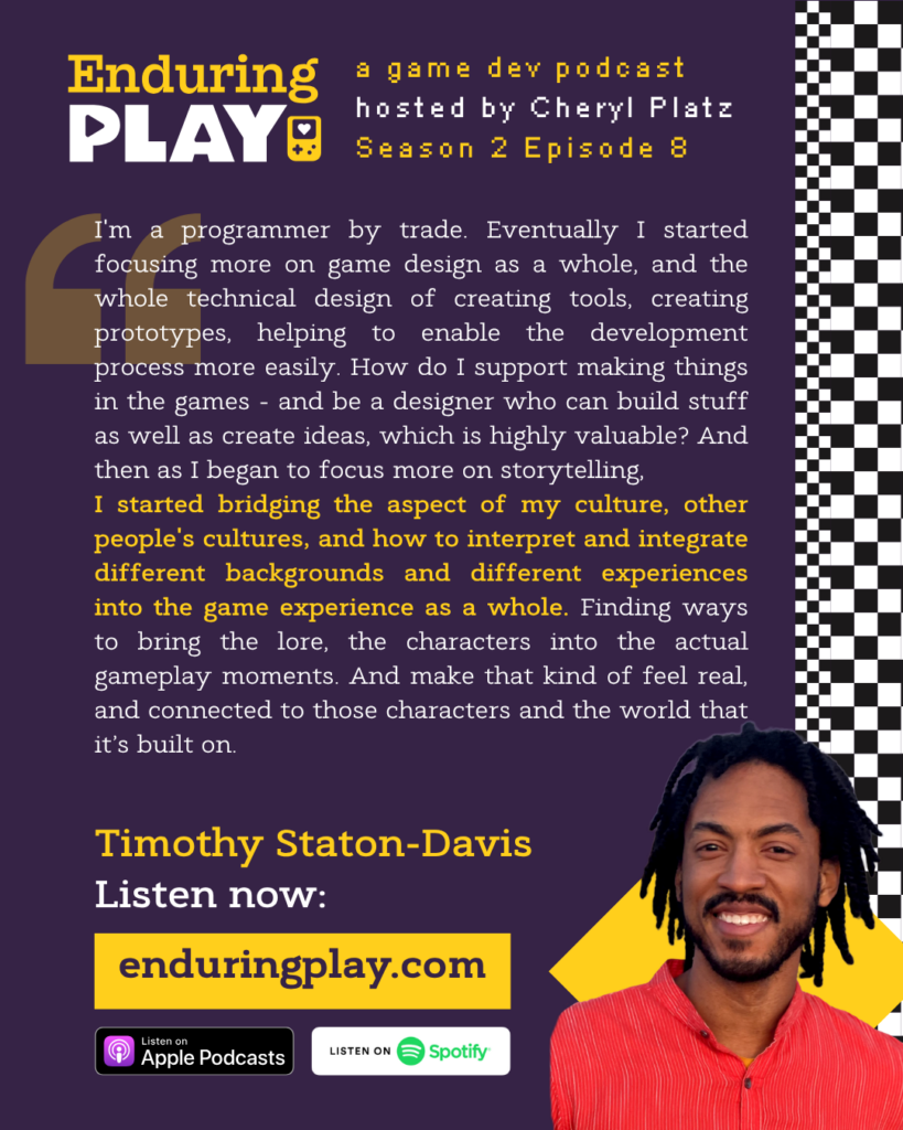 Enduring Play: A Game Dev Podcast Season 2 Episode 8, Hosted by Cheryl Platz. Timothy Staton-Davis: "I'm a programmer by trade. Eventually I started focusing more on game design as a whole, and the whole technical design of creating tools, creating prototypes, helping to enable the development process more easily. How do I support making things in the games - and be a designer who can build stuff as well as create ideas, which is highly valuable? And then as I began to focus more on storytelling. I started bridging the aspect of my culture, other people's cultures, and how to interpret and integrate different backgrounds and different experiences into the game experience as a whole. Finding ways to bring the lore, the characters into the actual gameplay moments. And make that kind of feel real, and connected to those characters and the world that it’s built on."