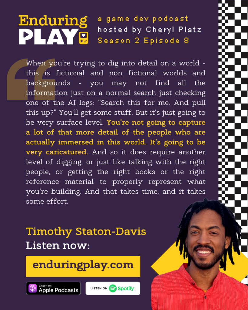 Enduring Play: A Game Dev Podcast Season 2 Episode 8, Hosted by Cheryl Platz. Timothy Staton-Davis: "When you're trying to dig into detail on a world - this is fictional and non fictional worlds and backgrounds - you may not find all the information just on a normal search just checking one of the AI logs: "Search this for me. And pull this up?" You'll get some stuff. But it's just going to be very surface level. You're not going to capture a lot of that more detail of the people who are actually immersed in this world. It's going to be very caricatured. And so it does require another level of digging, or just like talking with the right people, or getting the right books or the right reference material to properly represent what you're building. And that takes time, and it takes some effort."