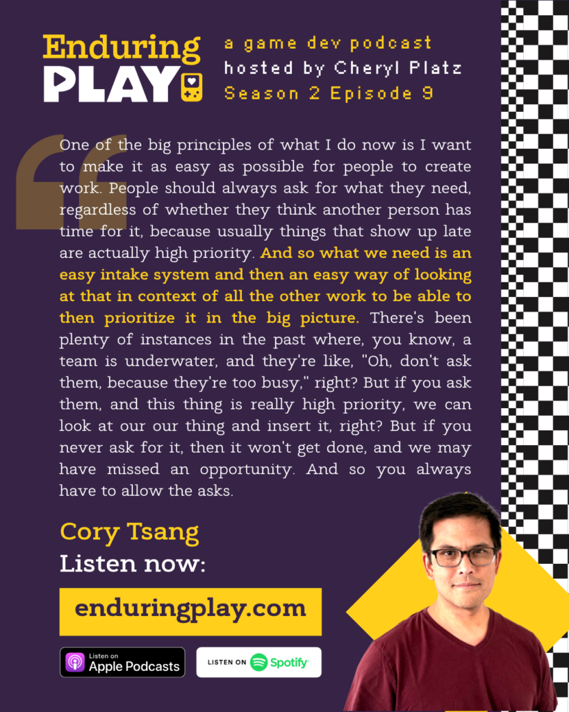 Enduring Play, a game dev podcast hosted by Cheryl Platz - Season 2 Episode 9 featuring Cory Tsang: "One of the big principles of what I do now is I want to make it as easy as possible for people to create work. People should always ask for what they need, regardless of whether they think another person has time for it, because usually things that show up late are actually high priority. And so what we need is an easy intake system and then an easy way of looking at that in context of all the other work to be able to then prioritize it in the big picture. There's been plenty of instances in the past where, you know, a team is underwater, and they're like, "Oh, don't ask them, because they're too busy," right? But if you ask them, and this thing is really high priority, we can look at our our thing and insert it, right? But if you never ask for it, then it won't get done, and we may have missed an opportunity. And so you always have to allow the asks."