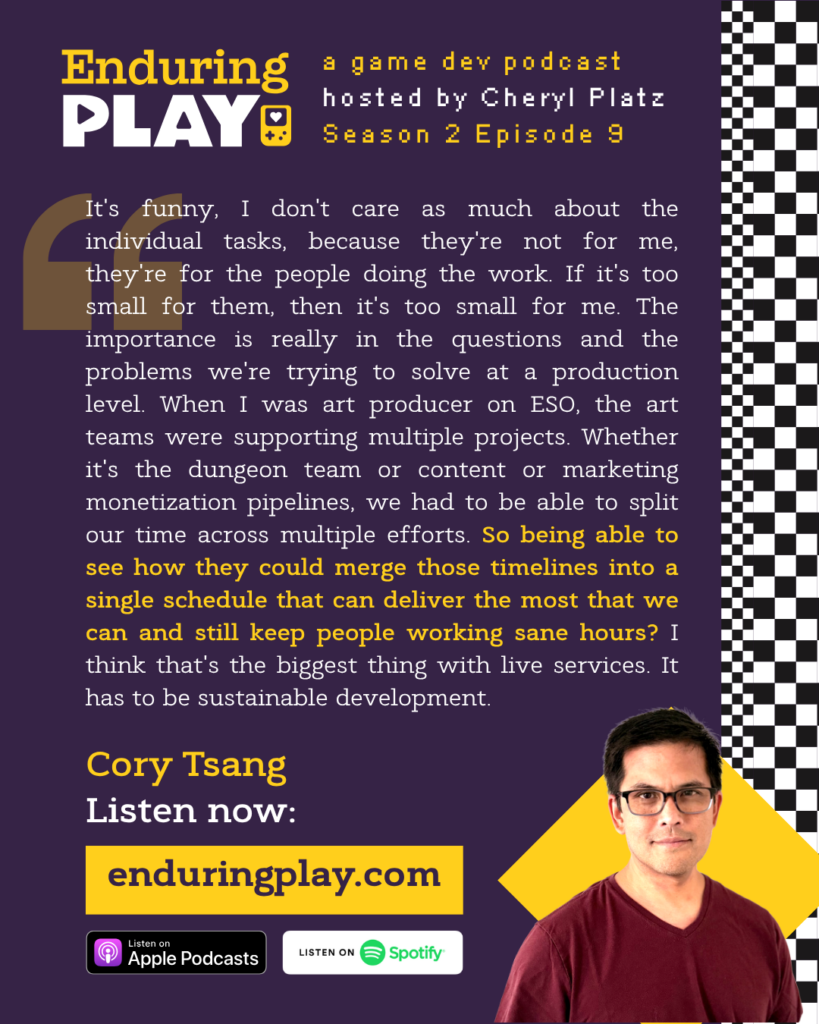 Enduring Play, a game dev podcast hosted by Cheryl Platz - Season 2 Episode 9 featuring Cory Tsang: "It's funny, I don't care as much about the individual tasks, because they're not for me, they're for the people doing the work. If it's too small for them, then it's too small for me. The importance is really in the questions and the problems we're trying to solve at a production level. When I was art producer on ESO, the art teams were supporting multiple projects. Whether it's the dungeon team or content or marketing monetization pipelines, we had to be able to split our time across multiple efforts. So being able to see how they could merge those timelines into a single schedule that can deliver the most that we can and still keep people working sane hours? I think that's the biggest thing with live services. It has to be sustainable development."