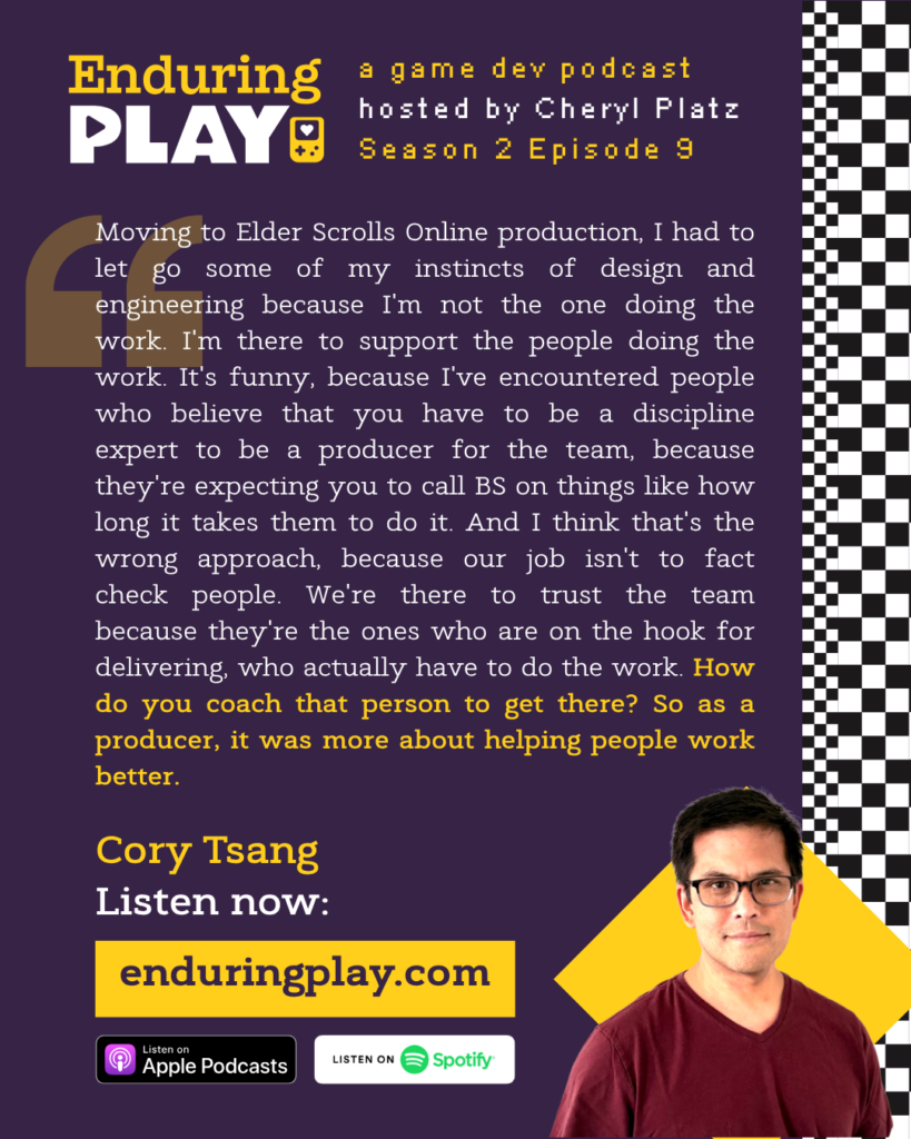 Enduring Play, a game dev podcast hosted by Cheryl Platz - Season 2 Episode 9 featuring Cory Tsang: "Moving to Elder Scrolls Online production, I had to let go some of my instincts of design and engineering because I'm not the one doing the work. I'm there to support the people doing the work. It's funny, because I've encountered people who believe that you have to be a discipline expert to be a producer for the team, because they're expecting you to call BS on things like how long it takes them to do it. And I think that's the wrong approach, because our job isn't to fact check people. We're there to trust the team because they're the ones who are on the hook for delivering, who actually have to do the work. How do you coach that person to get there? So as a producer, it was more about helping people work better."